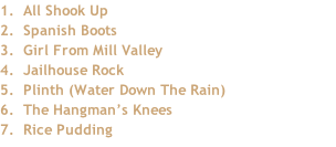 1.		All Shook Up 2.		Spanish Boots 3.		Girl From Mill Valley 4.		Jailhouse Rock 5. 	Plinth (Water Down The Rain) 			 6.	 The Hangman’s Knees 7.		Rice Pudding